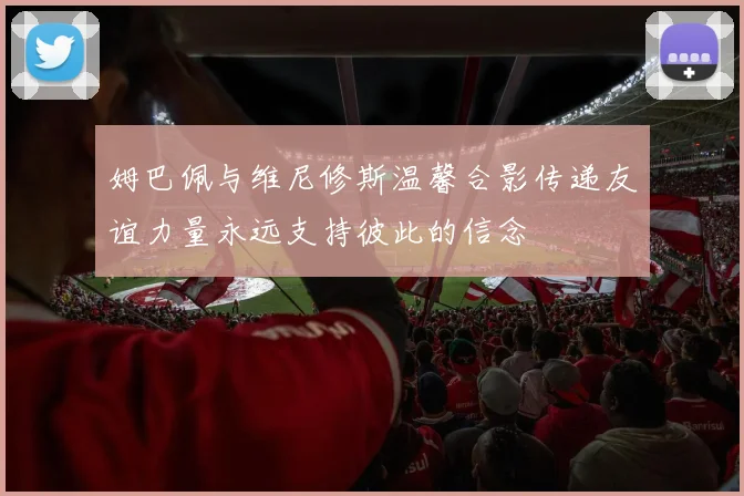姆巴佩与维尼修斯温馨合影传递友谊力量永远支持彼此的信念