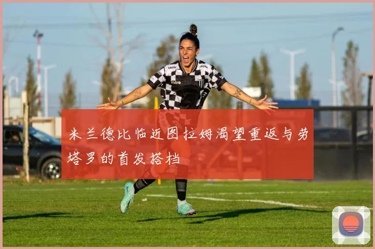 米兰德比临近图拉姆渴望重返与劳塔罗的首发搭档