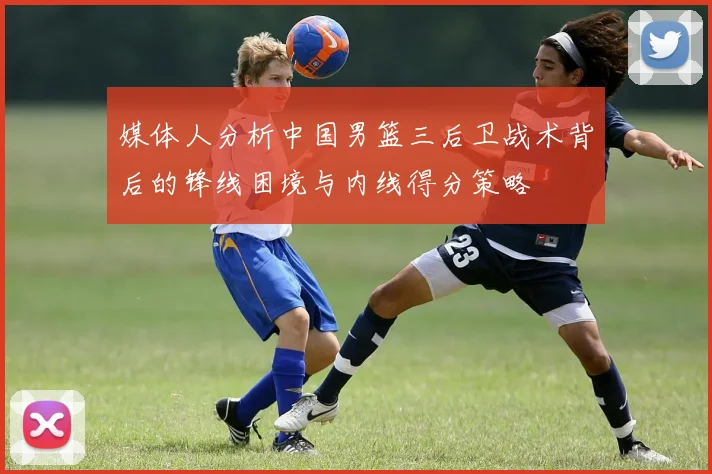 媒体人分析中国男篮三后卫战术背后的锋线困境与内线得分策略