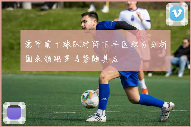 意甲前十球队对阵下半区积分分析国米领跑罗马紧随其后