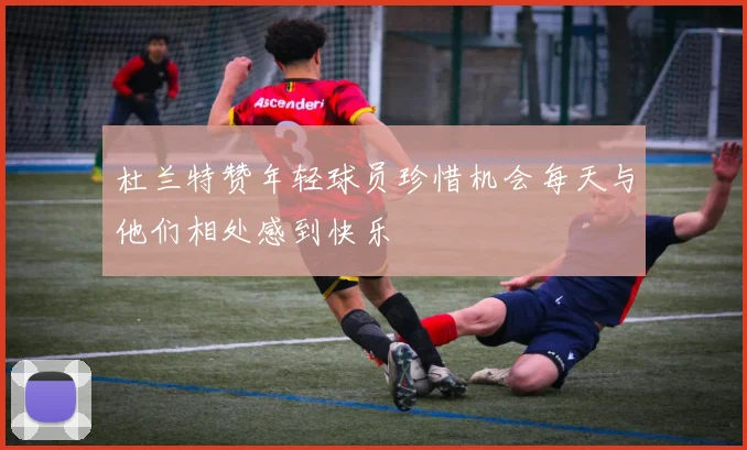 杜兰特赞年轻球员珍惜机会每天与他们相处感到快乐