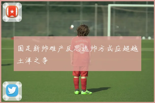 国足新帅难产反思选帅方式应超越土洋之争