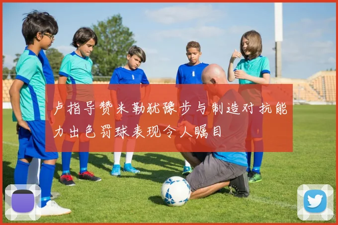 卢指导赞米勒犹豫步与制造对抗能力出色罚球表现令人瞩目