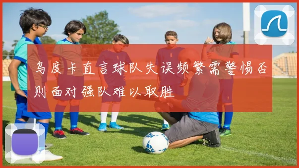 乌度卡直言球队失误频繁需警惕否则面对强队难以取胜
