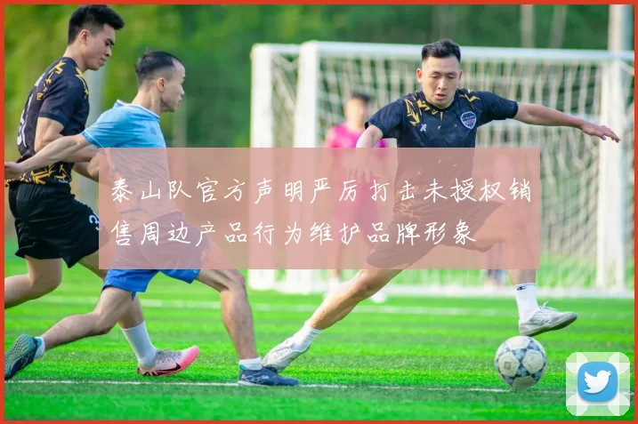 泰山队官方声明严厉打击未授权销售周边产品行为维护品牌形象