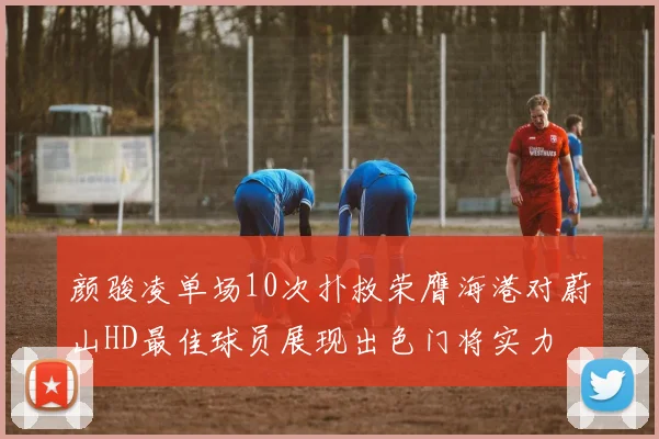 颜骏凌单场10次扑救荣膺海港对蔚山HD最佳球员展现出色门将实力