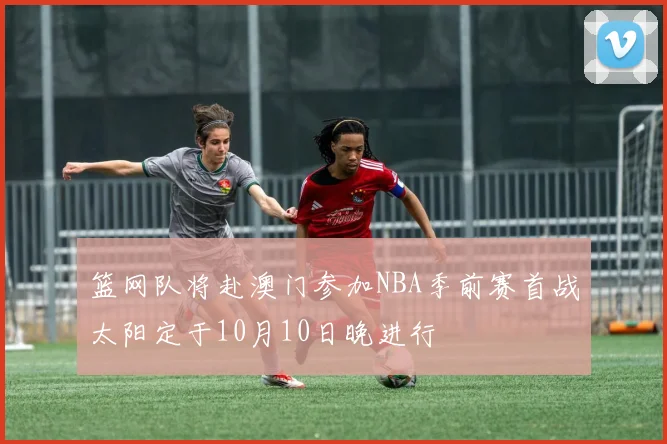篮网队将赴澳门参加NBA季前赛首战太阳定于10月10日晚进行