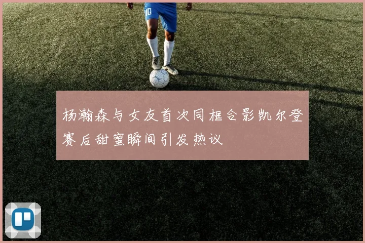 杨瀚森与女友首次同框合影凯尔登赛后甜蜜瞬间引发热议