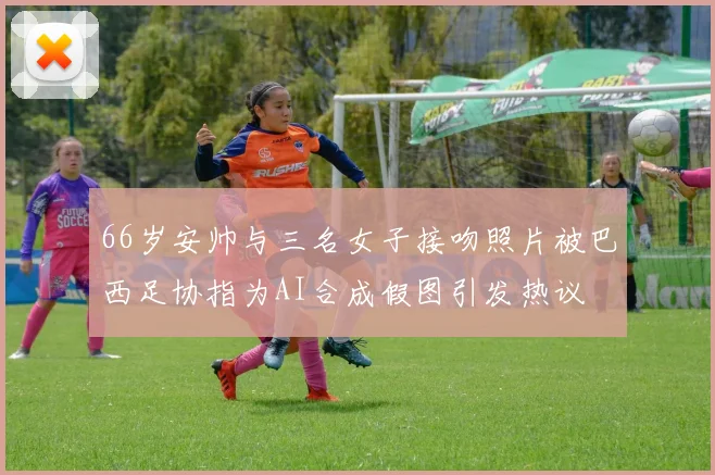 66岁安帅与三名女子接吻照片被巴西足协指为AI合成假图引发热议