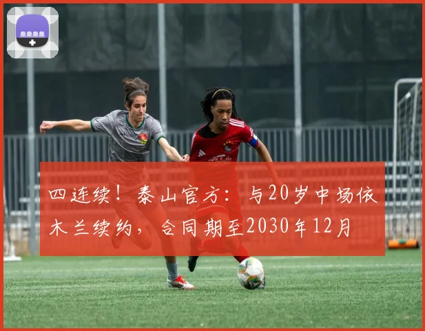 四连续！泰山官方：与20岁中场依木兰续约，合同期至2030年12月