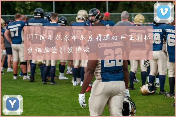 U17国足双杀印尼后再遇对手亚洲杯分组抽签引发热议