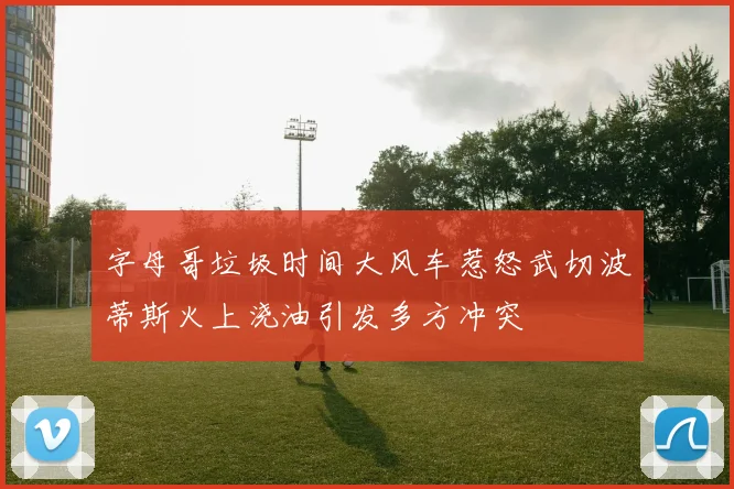 字母哥垃圾时间大风车惹怒武切波蒂斯火上浇油引发多方冲突