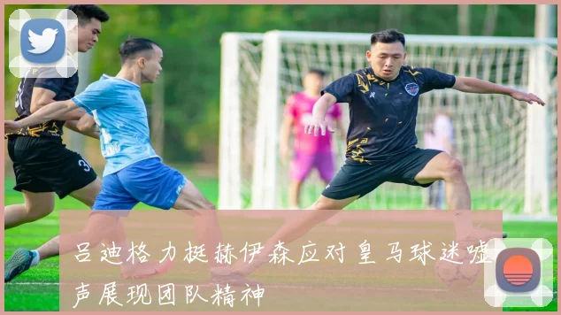 吕迪格力挺赫伊森应对皇马球迷嘘声展现团队精神