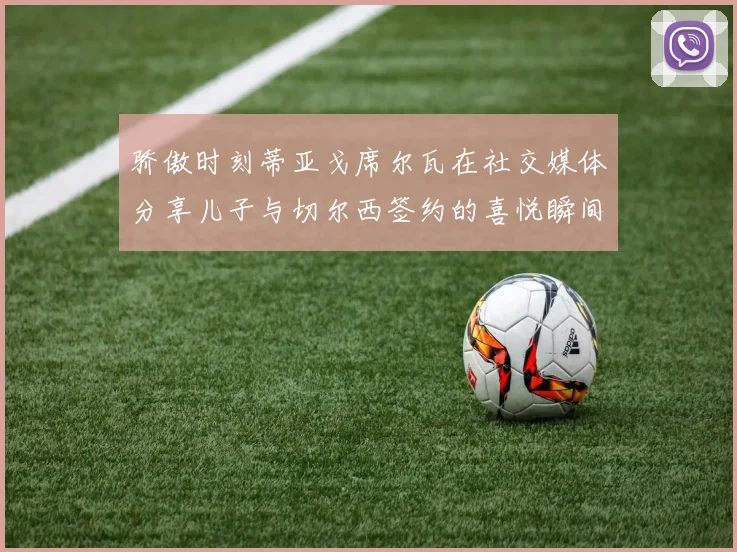 骄傲时刻蒂亚戈席尔瓦在社交媒体分享儿子与切尔西签约的喜悦瞬间