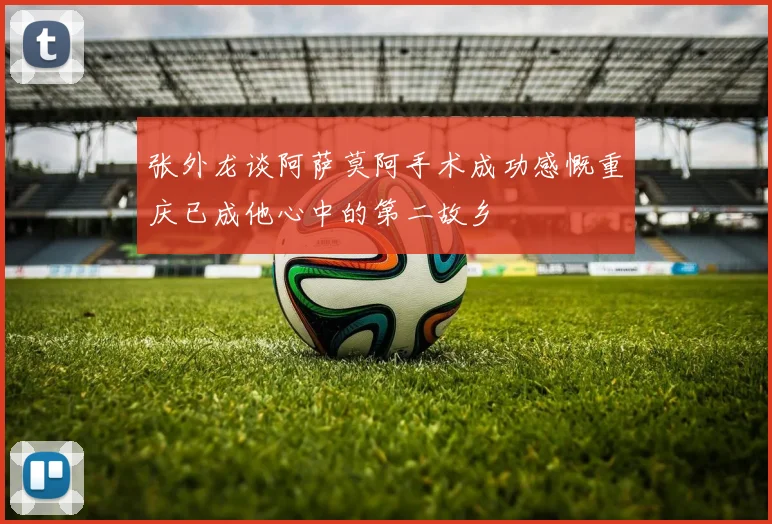 张外龙谈阿萨莫阿手术成功感慨重庆已成他心中的第二故乡