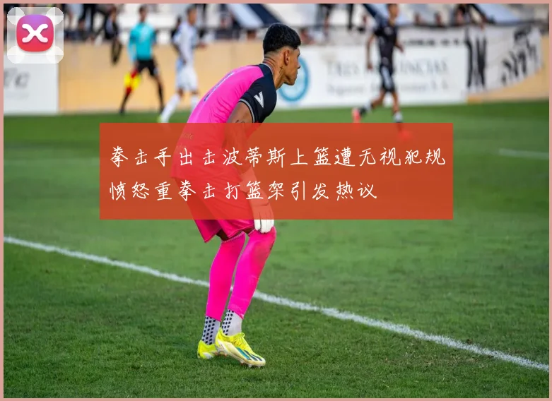 拳击手出击波蒂斯上篮遭无视犯规愤怒重拳击打篮架引发热议