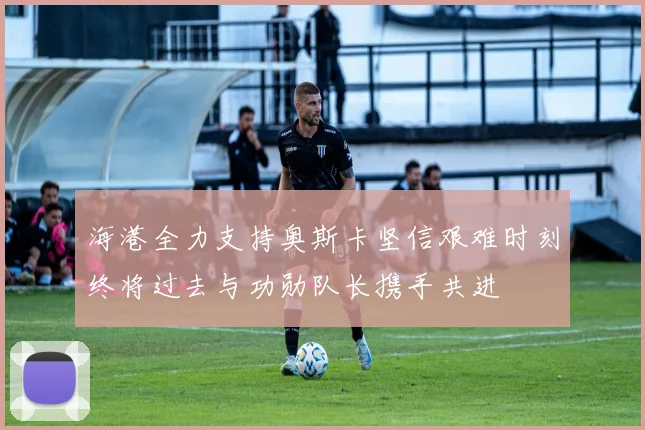海港全力支持奥斯卡坚信艰难时刻终将过去与功勋队长携手共进