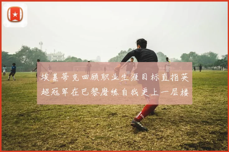 埃基蒂克回顾职业生涯目标直指英超冠军在巴黎磨练自我更上一层楼